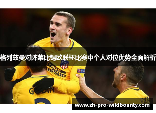 格列兹曼对阵莱比锡欧联杯比赛中个人对位优势全面解析