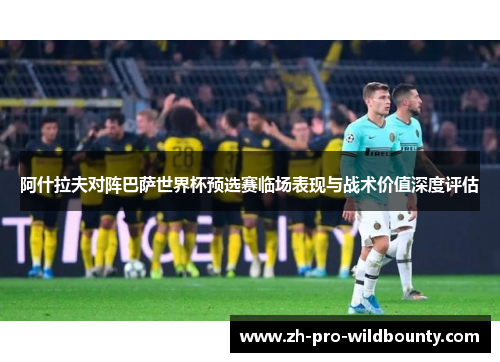 阿什拉夫对阵巴萨世界杯预选赛临场表现与战术价值深度评估 阿什拉夫对阵巴萨世界杯预选赛临场表现与战术价值深度评估