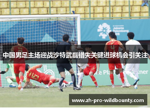 中国男足主场迎战沙特武磊错失关键进球机会引关注 中国男足主场迎战沙特武磊错失关键进球机会引关注