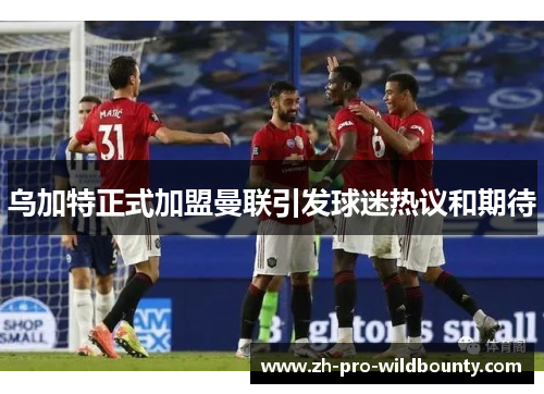 乌加特正式加盟曼联引发球迷热议和期待 乌加特正式加盟曼联引发球迷热议和期待
